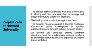 Project Zero
at Harvard
University
 The school network partners with local universities
to identify and pilot new education technology and
shape their future pipeline of teachers.
 To develop inquiry skills training for teachers.
 The network has also created a Teacher Resource
Centre—an online marketplace for quality-
approved lessons for each subject for each grade.
 All lessons are designed around common
standards, and the marketplace enables teachers
to exchange best practices and expertise on lesson
implementation.
 