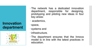 Innovation
department
 The network has a dedicated innovation
department, responsible for designing,
prototyping and piloting new ideas in four
key areas:
 academics,
 space,
 systems and
 infrastructure.
 The department ensures that the Innova
model is in line with the latest practices in
education.
 