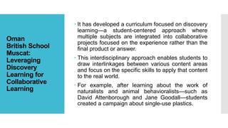 Oman
British School
Muscat:
Leveraging
Discovery
Learning for
Collaborative
Learning
 It has developed a curriculum focused on discovery
learning—a student-centered approach where
multiple subjects are integrated into collaborative
projects focused on the experience rather than the
final product or answer.
 This interdisciplinary approach enables students to
draw interlinkages between various content areas
and focus on the specific skills to apply that content
to the real world.
 For example, after learning about the work of
naturalists and animal behavioralists—such as
David Attenborough and Jane Goodall—students
created a campaign about single-use plastics.
 