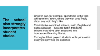 The school
also strongly
incorporates
student
choice.
 Children can, for example, spend time in the “risk
taking writers” room, where they can write freely
about any topic they’d like.
 This initiative combined science, math, English and
public speaking—subjects that in traditional
schools may have been separated into
independent learning blocks.
 Throughout their project, students write persuasive
essays to convince the audience
 