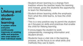 4
Lifelong and
student-
driven
learning
A system where
everyone
continuously
improves on existing
skills and acquires
new ones based on
their individual needs
 Student-driven learning is a change from
tradition where the teacher leads the learning
and instead, gives the students the opportunity
to learn for themselves.
 Student-driven learning shifts the emphasis
from what the child learns, to how the child
learns.
 This is a very positive way to permit the student
as it focuses on skills and practices that enable
the child for lifelong learning.
 It encourages the student to work
independently, managing information and
Student-driven.
 Students have a vital role in the learning
process, as the focus is on what skills and
methods they use to learn.
 