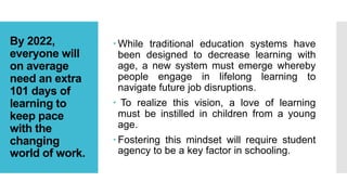 By 2022,
everyone will
on average
need an extra
101 days of
learning to
keep pace
with the
changing
world of work.
 While traditional education systems have
been designed to decrease learning with
age, a new system must emerge whereby
people engage in lifelong learning to
navigate future job disruptions.
 To realize this vision, a love of learning
must be instilled in children from a young
age.
 Fostering this mindset will require student
agency to be a key factor in schooling.
 