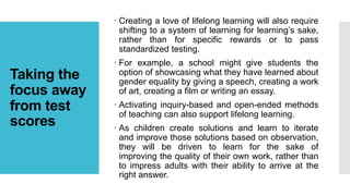 Taking the
focus away
from test
scores
 Creating a love of lifelong learning will also require
shifting to a system of learning for learning’s sake,
rather than for specific rewards or to pass
standardized testing.
 For example, a school might give students the
option of showcasing what they have learned about
gender equality by giving a speech, creating a work
of art, creating a film or writing an essay.
 Activating inquiry-based and open-ended methods
of teaching can also support lifelong learning.
 As children create solutions and learn to iterate
and improve those solutions based on observation,
they will be driven to learn for the sake of
improving the quality of their own work, rather than
to impress adults with their ability to arrive at the
right answer.
 