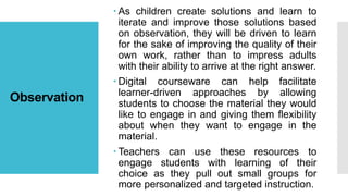 Observation
 As children create solutions and learn to
iterate and improve those solutions based
on observation, they will be driven to learn
for the sake of improving the quality of their
own work, rather than to impress adults
with their ability to arrive at the right answer.
 Digital courseware can help facilitate
learner-driven approaches by allowing
students to choose the material they would
like to engage in and giving them flexibility
about when they want to engage in the
material.
 Teachers can use these resources to
engage students with learning of their
choice as they pull out small groups for
more personalized and targeted instruction.
 