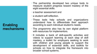 Enabling
mechanisms
 The partnership developed two unique tools to
measure student progress toward mastery of the
eight essential skills:
 a teacher assessment and
 a student self-reflection.
 These tools help schools and organizations
understand how to differentiate their approach
according to each individual student’s needs.
 The programme also has its own digital platform
with resources for implementors.
 It includes a bank of skill-specific activities and
videos to support learning at each step of skill
mastery, a toolkit for employers seeking to work
with children and young people to support the
development of essential skills, and toolkits for
schools on how to integrate the framework into
broader school systems.
 