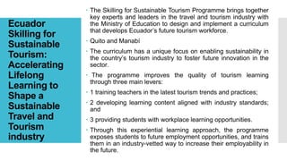Ecuador
Skilling for
Sustainable
Tourism:
Accelerating
Lifelong
Learning to
Shape a
Sustainable
Travel and
Tourism
industry
 The Skilling for Sustainable Tourism Programme brings together
key experts and leaders in the travel and tourism industry with
the Ministry of Education to design and implement a curriculum
that develops Ecuador’s future tourism workforce.
 Quito and Manabí
 The curriculum has a unique focus on enabling sustainability in
the country’s tourism industry to foster future innovation in the
sector.
 The programme improves the quality of tourism learning
through three main levers:
 1 training teachers in the latest tourism trends and practices;
 2 developing learning content aligned with industry standards;
and
 3 providing students with workplace learning opportunities.
 Through this experiential learning approach, the programme
exposes students to future employment opportunities, and trains
them in an industry-vetted way to increase their employability in
the future.
 