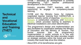 Technical
and
Vocational
Education
and Training
(TVET)
 VVOB – education for development is currently
strengthening TVET teacher professional
development in the Ecuador
 Industry provides TVET teachers with an
opportunity to engage in competency-based
learning
 VVOB and the Ministry have, for instance,
negotiated teacher training from CAPACITUR, a
tourism industry centre of expertise, IdealAlambrec
Bekaert, a construction company, and Schneider
Electric, which provided training to teachers in
electrical installations and urban electrification.
 The programme’s design and implementation are
also facilitated by cooperation between the Ministry
of Education and the Ministry of Tourism. The
former ensures that the programme’s
implementation in public schools is in line with
national standards, while the latter provides insight
on strategic partners within the travel and tourism
industry that could help drive this initiative.
 About 60% of its beneficiaries are girls
 