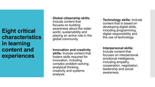 Eight critical
characteristics
in learning
content and
experiences
 Global citizenship skills:
Include content that
focuses on building
awareness about the wider
world, sustainability and
playing an active role in the
global community.
 Innovation and creativity
skills: Include content that
fosters skills required for
innovation, including
complex problem-solving,
analytical thinking,
creativity and systems
analysis.
 Technology skills: Include
content that is based on
developing digital skills,
including programming,
digital responsibility and
the use of technology.
 Interpersonal skills:
Include content that
focuses on interpersonal
emotional intelligence,
including empathy,
cooperation, negotiation,
leadership and social
awareness.
 