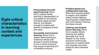 Eight critical
characteristics
in learning
content and
experiences
 Personalized and self-
paced learning: Move
from a system where
learning is standardized, to
one based on the diverse
individual needs of each
learner, and flexible
enough to enable each
learner to progress at their
own pace.
 Accessible and inclusive
learning: Move from a
system where learning is
confined to those with
access to school buildings
to one in which everyone
has access to learning and
is therefore inclusive.
 Problem-based and
collaborative learning:
Move from process-based
to project- and problem-
based content delivery,
requiring peer collaboration
and more closely mirroring
the future of work.
 Lifelong and student-
driven learning: Move
from a system where
learning and skilling
decrease over one’s
lifespan to one where
everyone continuously
improves on existing skills
and acquires new ones
based on their individual
needs.
 