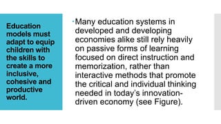 Education
models must
adapt to equip
children with
the skills to
create a more
inclusive,
cohesive and
productive
world.
Many education systems in
developed and developing
economies alike still rely heavily
on passive forms of learning
focused on direct instruction and
memorization, rather than
interactive methods that promote
the critical and individual thinking
needed in today’s innovation-
driven economy (see Figure).
 