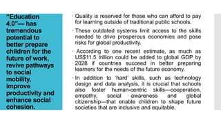 “Education
4.0”— has
tremendous
potential to
better prepare
children for the
future of work,
revive pathways
to social
mobility,
improve
productivity and
enhance social
cohesion.
 Quality is reserved for those who can afford to pay
for learning outside of traditional public schools.
 These outdated systems limit access to the skills
needed to drive prosperous economies and pose
risks for global productivity.
 According to one recent estimate, as much as
US$11.5 trillion could be added to global GDP by
2028 if countries succeed in better preparing
learners for the needs of the future economy.
 In addition to ‘hard’ skills, such as technology
design and data analysis, it is crucial that schools
also foster human-centric skills—cooperation,
empathy, social awareness and global
citizenship—that enable children to shape future
societies that are inclusive and equitable.
 