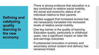 Defining and
catalyzing
quality
learning in
the new
economy
 There is strong evidence that education is a
key contributor to relative social mobility,
the social and economic status of an
individual relative to their parents.
 Studies suggest that increased access has
not necessarily translated into increased
levels of relative social mobility.
 One key barrier is the quality of learning.
Education quality, particularly in childhood
years, has a significant impact on later life
and earnings outcomes
 Fundamental innovation in primary and
secondary school content and delivery has
remained limited.
 