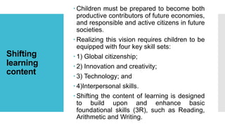 Shifting
learning
content
 Children must be prepared to become both
productive contributors of future economies,
and responsible and active citizens in future
societies.
 Realizing this vision requires children to be
equipped with four key skill sets:
 1) Global citizenship;
 2) Innovation and creativity;
 3) Technology; and
 4)Interpersonal skills.
 Shifting the content of learning is designed
to build upon and enhance basic
foundational skills (3R), such as Reading,
Arithmetic and Writing.
 