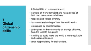 1
Global
citizenship
skills
 A Global Citizen is someone who:
• is aware of the wider world and has a sense of
their own role as a world citizen
• respects and values diversity
• has an understanding of how the world works
• is outraged by social injustice
• participates in the community at a range of levels,
from the local to the global
• is willing to act to make the world a more equitable
and sustainable place
• takes responsibility for their actions.
 