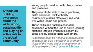 A focus on
building
awareness
about the
wider world,
sustainability
and playing an
active role in
the global
community
 Young people need to be flexible, creative
and proactive.
 They need to be able to solve problems,
make decisions, think critically,
communicate ideas effectively and work
well within teams and groups.
 These skills and qualities cannot be
developed without the use of active learning
methods through which pupils learn by
doing and by collaborating with others.
 "Education must be not only a transmission
of culture but also a provider of alternative
views of the world and a strengthener of
skills to explore them" Jerome S Bruner
 