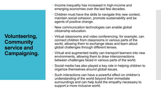 Volunteering,
Community
service and
Campaigning.
 Income inequality has increased in high-income and
emerging economies over the last few decades.
 Children must have the skills to navigate this new context,
maintain social cohesion, promote sustainability and be
agents of positive change.
 New communication technologies can enable global
citizenship education.
 Virtual classrooms and video conferencing, for example, can
connect children from classrooms in various parts of the
world, allowing them to exchange ideas and learn about
global challenges through different lenses.
 Virtual and augmented reality can transport learners into new
environments, allowing them to draw interconnections
between challenges faced in various parts of the world.
 Social media has also played a key role in helping children to
organize themselves around global issues.
 Such interactions can have a powerful effect on children’s
understanding of the world beyond their immediate
surroundings and can help build the empathy necessary to
support a more inclusive world.
 