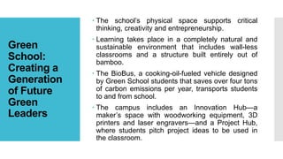 Green
School:
Creating a
Generation
of Future
Green
Leaders
 The school’s physical space supports critical
thinking, creativity and entrepreneurship.
 Learning takes place in a completely natural and
sustainable environment that includes wall-less
classrooms and a structure built entirely out of
bamboo.
 The BioBus, a cooking-oil-fueled vehicle designed
by Green School students that saves over four tons
of carbon emissions per year, transports students
to and from school.
 The campus includes an Innovation Hub—a
maker’s space with woodworking equipment, 3D
printers and laser engravers—and a Project Hub,
where students pitch project ideas to be used in
the classroom.
 