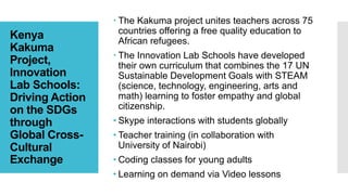 Kenya
Kakuma
Project,
Innovation
Lab Schools:
Driving Action
on the SDGs
through
Global Cross-
Cultural
Exchange
 The Kakuma project unites teachers across 75
countries offering a free quality education to
African refugees.
 The Innovation Lab Schools have developed
their own curriculum that combines the 17 UN
Sustainable Development Goals with STEAM
(science, technology, engineering, arts and
math) learning to foster empathy and global
citizenship.
• Skype interactions with students globally
• Teacher training (in collaboration with
University of Nairobi)
• Coding classes for young adults
• Learning on demand via Video lessons
 