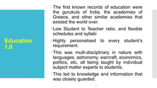 Education
1.0
 The first known records of education were
the gurukuls of India, the academies of
Greece, and other similar academies that
existed the world over.
 Low Student to Teacher ratio, and flexible
schedules and syllabi
 Highly personalised to every student’s
requirement.
 This was multi-disciplinary in nature with
languages, astronomy, warcraft, economics,
politics, etc, all being taught by individual
subject matter experts to students.
 This led to knowledge and information that
was closely guarded.

 