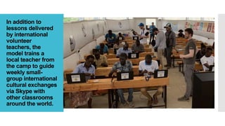 In addition to
lessons delivered
by international
volunteer
teachers, the
model trains a
local teacher from
the camp to guide
weekly small-
group international
cultural exchanges
via Skype with
other classrooms
around the world.
 