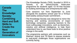 Canada
The
Knowledge
Society:
Combining
Hard and Soft
Skills to
Create the
Next
Generation of
Innovators
 The Knowledge Society (TKS), founded in 2016 in
Toronto, is an extracurricular three-year
programme for students aged 13–18 that focuses
on building technology and entrepreneurial skills.
 Core sessions run from September to June
alongside the academic school year for a 10-hour
total weekly extracurricular commitment.
 The Knowledge Society was designed to mirror the
learning and working environments of major
technology companies, exposing learners to the
most cutting-edge innovations, such as blockchain,
robotics and artificial intelligence, to help them
understand how to use these tools to drive positive
change in the world.
 The programme partners with companies such as
Walmart, Airbnb and TD Bank to expose students
to real-world challenges those organizations are
currently facing.
 