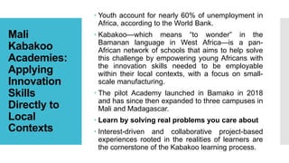 Mali
Kabakoo
Academies:
Applying
Innovation
Skills
Directly to
Local
Contexts
 Youth account for nearly 60% of unemployment in
Africa, according to the World Bank.
 Kabakoo—which means “to wonder” in the
Bamanan language in West Africa—is a pan-
African network of schools that aims to help solve
this challenge by empowering young Africans with
the innovation skills needed to be employable
within their local contexts, with a focus on small-
scale manufacturing.
 The pilot Academy launched in Bamako in 2018
and has since then expanded to three campuses in
Mali and Madagascar.
 Learn by solving real problems you care about
 Interest-driven and collaborative project-based
experiences rooted in the realities of learners are
the cornerstone of the Kabakoo learning process.
 