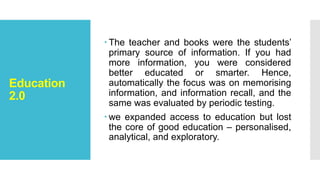 Education
2.0
 The teacher and books were the students’
primary source of information. If you had
more information, you were considered
better educated or smarter. Hence,
automatically the focus was on memorising
information, and information recall, and the
same was evaluated by periodic testing.
 we expanded access to education but lost
the core of good education – personalised,
analytical, and exploratory.
 