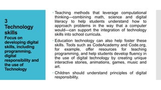 3
Technology
skills
Focus on
developing digital
skills, including
programming,
digital
responsibility and
the use of
Technology
 Teaching methods that leverage computational
thinking—combining math, science and digital
literacy to help students understand how to
approach problems in the way that a computer
would—can support the integration of technology
skills into school curricula.
 Education technology can also help foster these
skills. Tools such as CodeAcademy and Code.org,
for example, offer resources for teaching
programming, and help students develop fluency in
the use of digital technology by creating unique
interactive stories, animations, games, music and
art.
 Children should understand principles of digital
responsibility.
 
