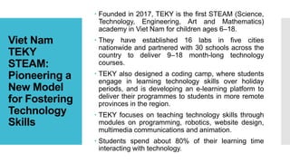 Viet Nam
TEKY
STEAM:
Pioneering a
New Model
for Fostering
Technology
Skills
 Founded in 2017, TEKY is the first STEAM (Science,
Technology, Engineering, Art and Mathematics)
academy in Viet Nam for children ages 6–18.
 They have established 16 labs in five cities
nationwide and partnered with 30 schools across the
country to deliver 9–18 month-long technology
courses.
 TEKY also designed a coding camp, where students
engage in learning technology skills over holiday
periods, and is developing an e-learning platform to
deliver their programmes to students in more remote
provinces in the region.
 TEKY focuses on teaching technology skills through
modules on programming, robotics, website design,
multimedia communications and animation.
 Students spend about 80% of their learning time
interacting with technology.
 