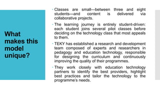 What
makes this
model
unique?
 Classes are small—between three and eight
students—and content is delivered via
collaborative projects.
 The learning journey is entirely student-driven:
each student joins several pilot classes before
deciding on the technology class that most appeals
to them.
 TEKY has established a research and development
team composed of experts and researchers in
pedagogy and education technology, responsible
for designing the curriculum and continuously
improving the quality of their programmes.
 They work closely with education technology
partners to identify the best providers, highlight
best practices and tailor the technology to the
programme’s needs.
 