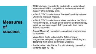 Measures
of
success
 TEKY students consistently participate in national and
international STEM competitions to demonstrate their
mastery of technology skills.
 In 2017, TEKY students won five WeCode International
Children’s Program medals.
 In 2019, TEKY students won silver medals at the World
Robot Olympiad, a major global science and technology
event for teenagers aged 9–21 years old from more
than 60 countries.
 Annual Minecraft Hackathon—a national programming
competition .
 MasterMind Crate to launch the Tekid-preneur
programme, designed to guide students in building and
designing their own e-commerce websites.
 And launched Viet Nam’s first virtual reality course for
students ages 13–18.
 