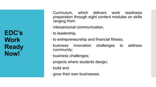 EDC’s
Work
Ready
Now!
 Curriculum, which delivers work readiness
preparation through eight content modules on skills
ranging from
 interpersonal communication,
 to leadership,
 to entrepreneurship and financial fitness;
 business innovation challenges to address
community;
 business challenges;
 projects where students design;
 build and
 grow their own businesses.
 