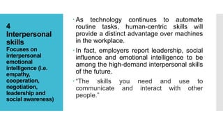 4
Interpersonal
skills
Focuses on
interpersonal
emotional
intelligence (i.e.
empathy,
cooperation,
negotiation,
leadership and
social awareness)
 As technology continues to automate
routine tasks, human-centric skills will
provide a distinct advantage over machines
in the workplace.
 In fact, employers report leadership, social
influence and emotional intelligence to be
among the high-demand interpersonal skills
of the future.
 “The skills you need and use to
communicate and interact with other
people.”
 