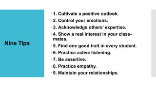 Nine Tips
 1. Cultivate a positive outlook.
 2. Control your emotions.
 3. Acknowledge others’ expertise.
 4. Show a real interest in your class-
mates.
 5. Find one good trait in every student.
 6. Practice active listening.
 7. Be assertive.
 8. Practice empathy.
 9. Maintain your relationships.
 