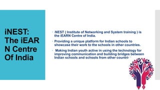 iNEST:
The iEAR
N Centre
Of India
 iNEST ( Institute of Networking and System training ) is
the iEARN Centre of India.
 Providing a unique platform for Indian schools to
showcase their work to the schools in other countries.
 Making Indian youth active in using the technology for
improving communication and building bridges between
Indian schools and schools from other countries.
 