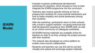 iEARN
Model
 Includes in-person professional development
workshops for teachers, which focuses on how to best
integrate the iEARN programme into the curriculum.
 Teachers also receive specific training on how to
prepare their students for cross-cultural interactions and
how to foster empathy and social awareness among
their students.
 After the workshop, participants return to their schools
with a built-in support network—on-going technical and
staff development assistance from iEARN staff, as well
as an online community of colleagues worldwide.
 All iEARN training materials are available online for
teachers to refer to as they undergo the project process
with their students.
 The network also developed an online platform to
enable cross-country collaboration.
 Students and teachers can use this tool to connect
virtually and upload and exchange project materials.
 