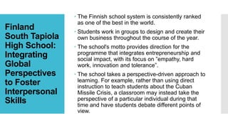 Finland
South Tapiola
High School:
Integrating
Global
Perspectives
to Foster
Interpersonal
Skills
 The Finnish school system is consistently ranked
as one of the best in the world.
 Students work in groups to design and create their
own business throughout the course of the year.
 The school's motto provides direction for the
programme that integrates entrepreneurship and
social impact, with its focus on ”empathy, hard
work, innovation and tolerance”.
 The school takes a perspective-driven approach to
learning. For example, rather than using direct
instruction to teach students about the Cuban
Missile Crisis, a classroom may instead take the
perspective of a particular individual during that
time and have students debate different points of
view.
 