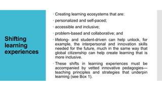 Shifting
learning
experiences
 Creating learning ecosystems that are:
 personalized and self-paced;
 accessible and inclusive;
 problem-based and collaborative; and
 lifelong- and student-driven can help unlock, for
example, the interpersonal and innovation skills
needed for the future, much in the same way that
global citizenship can help create learning that is
more inclusive.
 These shifts in learning experiences must be
accompanied by vetted innovative pedagogies—
teaching principles and strategies that underpin
learning (see Box 1).
 