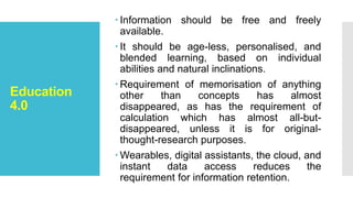 Education
4.0
 Information should be free and freely
available.
 It should be age-less, personalised, and
blended learning, based on individual
abilities and natural inclinations.
 Requirement of memorisation of anything
other than concepts has almost
disappeared, as has the requirement of
calculation which has almost all-but-
disappeared, unless it is for original-
thought-research purposes.
 Wearables, digital assistants, the cloud, and
instant data access reduces the
requirement for information retention.
 