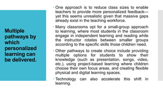 Multiple
pathways by
which
personalized
learning can
be delivered.
 One approach is to reduce class sizes to enable
teachers to provide more personalized feedback—
yet this seems unrealistic given that massive gaps
already exist in the teaching workforce.
 Many classrooms opt for a small-group approach
to learning, where most students in the classroom
engage in independent learning and reading while
the instructor rotates between smaller groups
according to the specific skills those children need.
 Other pathways to create choice include providing
multiple options for students to show their
knowledge (such as presentation, songs, video,
etc.), using project-based learning where children
choose their own focus areas, and creating flexible
physical and digital learning spaces.
 Technology can also accelerate this shift in
learning.
 
