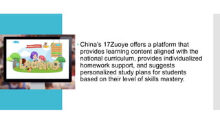  China’s 17Zuoye offers a platform that
provides learning content aligned with the
national curriculum, provides individualized
homework support, and suggests
personalized study plans for students
based on their level of skills mastery.
 