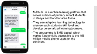  M-Shule, is a mobile learning platform that
serves millions of primary school students
in Kenya and Sub-Saharan Africa.
 They use adaptive learning technology to
analyse each student’s skill level and
develop personalized learning journeys.
 The programme is SMS-based, which
makes it potentially accessible to the 456
million mobile phone users on the
continent.
 