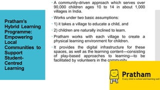 Pratham’s
Hybrid Learning
Programme:
Empowering
Local
Communities to
Support
Student-
Centred
Learning
 A community-driven approach which serves over
90,000 children ages 10 to 14 in about 1,000
villages in India.
 Works under two basic assumptions:
 1) it takes a village to educate a child, and
 2) children are naturally inclined to learn.
 Pratham works with each village to create a
physical learning environment for children.
 It provides the digital infrastructure for these
spaces, as well as the learning content—consisting
of play-based approaches to learning—to be
facilitated by volunteers in the community.
 