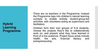 Hybrid
Learning
Programme.
 There are no teachers in the Programme. Instead
the Programme taps into children’s natural learning
curiosity to enable entirely student-group-led
activities, with volunteers acting as supervisors and
facilitators.
 Children form their own groups of 5–6 students,
choose the projects they’d like to collaboratively
work on, and present what they have learned in
front of a live audience. Project focus areas include
health, the arts, financial literacy and
entrepreneurship.
 