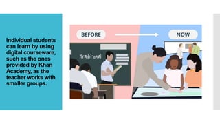 Individual students
can learn by using
digital courseware,
such as the ones
provided by Khan
Academy, as the
teacher works with
smaller groups.
 