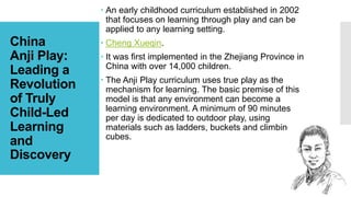 China
Anji Play:
Leading a
Revolution
of Truly
Child-Led
Learning
and
Discovery
 An early childhood curriculum established in 2002
that focuses on learning through play and can be
applied to any learning setting.
 Cheng Xueqin.
 It was first implemented in the Zhejiang Province in
China with over 14,000 children.
 The Anji Play curriculum uses true play as the
mechanism for learning. The basic premise of this
model is that any environment can become a
learning environment. A minimum of 90 minutes
per day is dedicated to outdoor play, using
materials such as ladders, buckets and climbing
cubes.
 