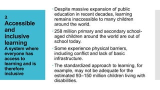 2
Accessible
and
inclusive
learning
A system where
everyone has
access to
learning and is
therefore
inclusive
 Despite massive expansion of public
education in recent decades, learning
remains inaccessible to many children
around the world.
 258 million primary and secondary school-
aged children around the world are out of
school today.
 Some experience physical barriers,
including conflict and lack of basic
infrastructure.
 The standardized approach to learning, for
example, may not be adequate for the
estimated 93–150 million children living with
disabilities.
 