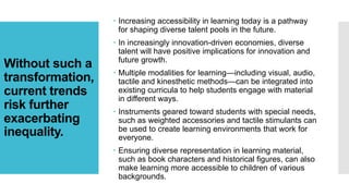Without such a
transformation,
current trends
risk further
exacerbating
inequality.
 Increasing accessibility in learning today is a pathway
for shaping diverse talent pools in the future.
 In increasingly innovation-driven economies, diverse
talent will have positive implications for innovation and
future growth.
 Multiple modalities for learning—including visual, audio,
tactile and kinesthetic methods—can be integrated into
existing curricula to help students engage with material
in different ways.
 Instruments geared toward students with special needs,
such as weighted accessories and tactile stimulants can
be used to create learning environments that work for
everyone.
 Ensuring diverse representation in learning material,
such as book characters and historical figures, can also
make learning more accessible to children of various
backgrounds.
 