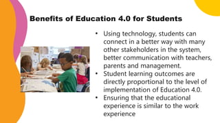 Benefits of Education 4.0 for Students
• Using technology, students can
connect in a better way with many
other stakeholders in the system,
better communication with teachers,
parents and management.
• Student learning outcomes are
directly proportional to the level of
implementation of Education 4.0.
• Ensuring that the educational
experience is similar to the work
experience
 