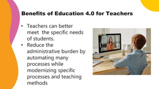 Benefits of Education 4.0 for Teachers
• Teachers can better
meet the specific needs
of students.
• Reduce the
administrative burden by
automating many
processes while
modernizing specific
processes and teaching
methods
 